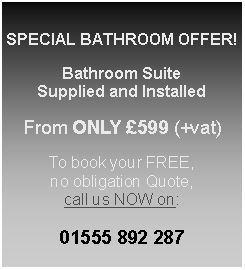 Text Box: SPECIAL BATHROOM OFFER!Bathroom SuiteSupplied and InstalledFrom ONLY £599 (+vat)To book your FREE, no obligation Quote, call us NOW on:01555 892 287